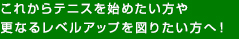 これからテニスを始めたい方や更なるレベルアップを図りたい方へ！